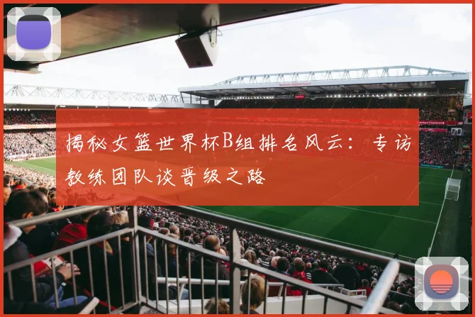 揭秘女篮世界杯B组排名风云:专访教练团队谈晋级之路