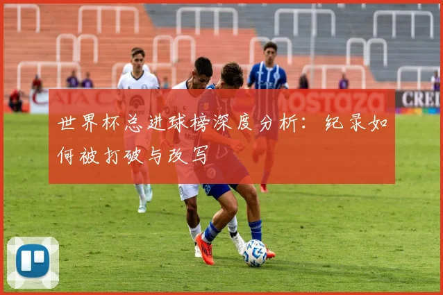 世界杯总进球榜深度分析：纪录如何被打破与改写