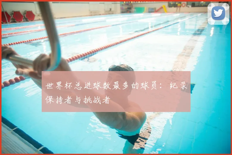 世界杯总进球数最多的球员：纪录保持者与挑战者