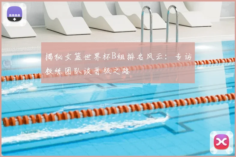 揭秘女篮世界杯B组排名风云:专访教练团队谈晋级之路