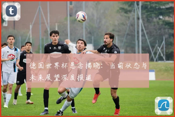 德国世界杯悬念揭晓：当前状态与未来展望深度报道