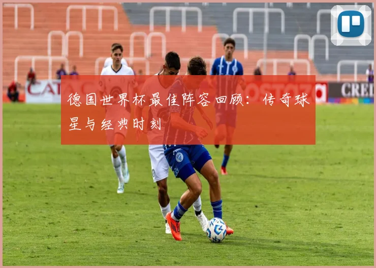 德国世界杯最佳阵容回顾：传奇球星与经典时刻