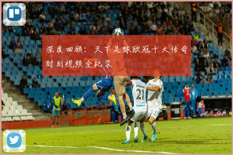 深度回顾：天下足球欧冠十大传奇时刻视频全纪录